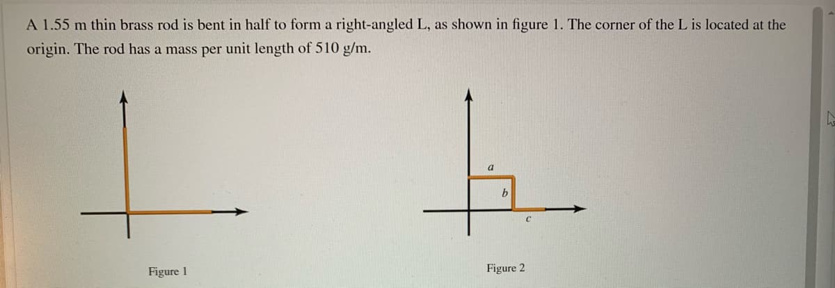 A 1.55 m thin brass rod is bent in half to form a right-angled L, as shown in figure 1. The corner of the L is located at the
origin. The rod has a mass per unit length of 510 g/m.
a
Figure 1
Figure 2
