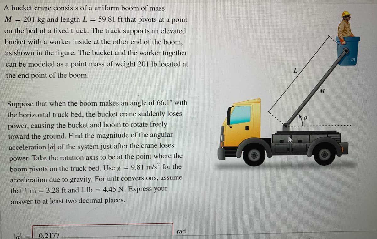 A bucket crane consists of a uniform boom of mass
M = 201 kg and length L = 59.81 ft that pivots at a point
on the bed of a fixed truck. The truck supports an elevated
bucket with a worker inside at the other end of the boom,
as shown in the figure. The bucket and the worker together
can be modeled as a point mass of weight 201 lb located at
the end point of the boom.
M
Suppose that when the boom makes an angle of 66.1° with
the horizontal truck bed, the bucket crane suddenly loses
power, causing the bucket and boom to rotate freely
toward the ground. Find the magnitude of the angular
acceleration a of the system just after the crane loses
power. Take the rotation axis to be at the point where the
boom pivots on the truck bed. Use g = 9.81 m/s² for the
acceleration due to gravity. For unit conversions, assume
that 1 m = 3.28 ft and 1 lb = 4.45 N. Express your
answer to at least two decimal places.
rad
0.2177
