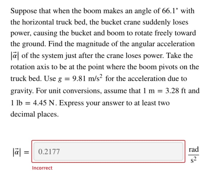 Suppose that when the boom makes an angle of 66.1° with
the horizontal truck bed, the bucket crane suddenly loses
power, causing the bucket and boom to rotate freely toward
the ground. Find the magnitude of the angular acceleration
a of the system just after the crane loses power. Take the
rotation axis to be at the point where the boom pivots on the
truck bed. Use g = 9.81 m/s² for the acceleration due to
gravity. For unit conversions, assume that 1 m =
3.28 ft and
1 lb = 4.45 N. Express your answer to at least two
decimal places.
rad
Jā| = | 0.2177
s2
Incorrect
