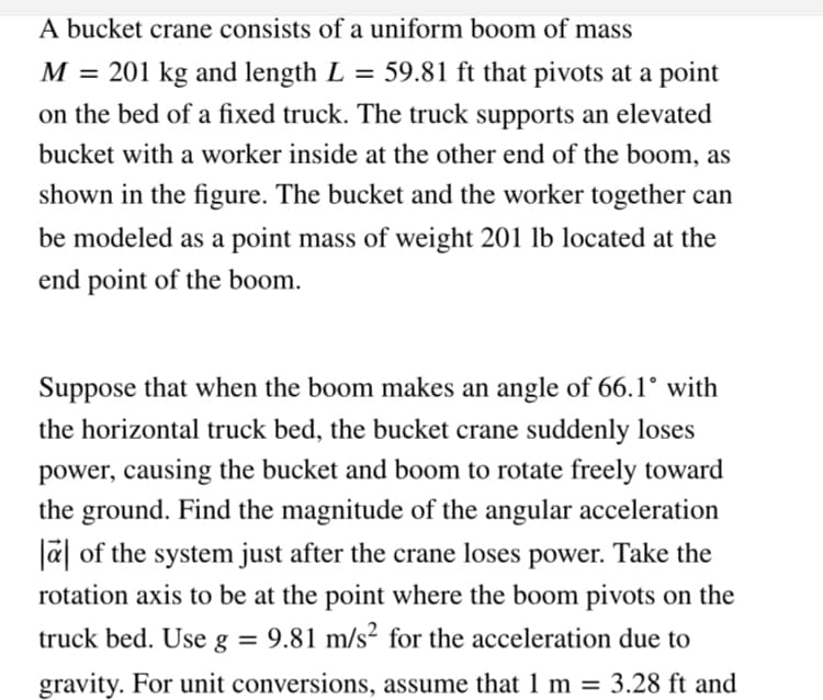 A bucket crane consists of a uniform boom of mass
M = 201 kg and length L
59.81 ft that pivots at a point
on the bed of a fixed truck. The truck supports an elevated
bucket with a worker inside at the other end of the boom, as
shown in the figure. The bucket and the worker together can
be modeled as a point mass of weight 201 lb located at the
end point of the boom.
Suppose that when the boom makes an angle of 66.1° with
the horizontal truck bed, the bucket crane suddenly loses
power, causing the bucket and boom to rotate freely toward
the ground. Find the magnitude of the angular acceleration
a of the system just after the crane loses power. Take the
rotation axis to be at the point where the boom pivots on the
truck bed. Use g = 9.81 m/s² for the acceleration due to
gravity. For unit conversions, assume that 1 m = 3.28 ft and

