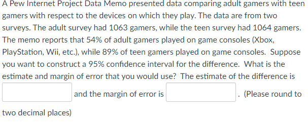 A Pew Internet Project Data Memo presented data comparing adult gamers with teen
gamers with respect to the devices on which they play. The data are from two
surveys. The adult survey had 1063 gamers, while the teen survey had 1064 gamers.
The memo reports that 54% of adult gamers played on game consoles (Xbox,
PlayStation, Wii, etc.), while 89% of teen gamers played on game consoles. Suppose
you want to construct a 95% confidence interval for the difference. What is the
estimate and margin of error that you would use? The estimate of the difference is
and the margin of error is
(Please round to
two decimal places)
