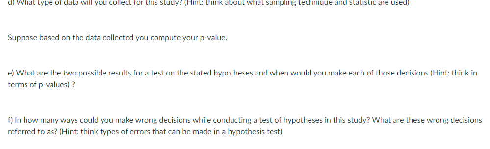 d) What type of data will you collect for this study? (Hint: think about what sampling technique and statistic are used)
Suppose based on the data collected you compute your p-value.
e) What are the two possible results for a test on the stated hypotheses and when would you make each of those decisions (Hint: think in
terms of p-values) ?
f) In how many ways could you make wrong decisions while conducting a test of hypotheses in this study? What are these wrong decisions
referred to as? (Hint: think types of errors that can be made in a hypothesis test)
