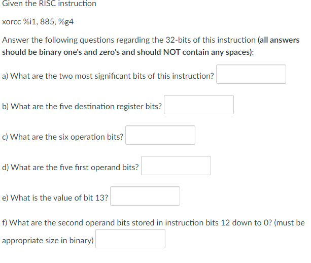 Given the RISC instruction
xorcc %i1, 885, %g4
Answer the following questions regarding the 32-bits of this instruction (all answers
should be binary one's and zero's and should NOT contain any spaces):
a) What are the two most significant bits of this instruction?
b) What are the five destination register bits?
c) What are the six operation bits?
d) What are the five first operand bits?
e) What is the value of bit 13?
f) What are the second operand bits stored in instruction bits 12 down to 0? (must be
appropriate size in binary)
