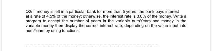 Q2/ If money is left in a particular bank for more than 5 years, the bank pays interest
at a rate of 4.5% of the money; otherwise, the interest rate is 3.0% of the money. Write a
program to accept the number of years in the variable numYears and money in the
variable money then display the correct interest rate, depending on the value input into
numYears by using functions.
