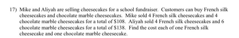 17) Mike and Aliyah are selling cheesecakes for a school fundraiser. Customers can buy French silk
cheesecakes and chocolate marble cheesecakes. Mike sold 4 French silk cheesecakes and 4
chocolate marble cheesecakes for a total of $108. Aliyah sold 4 French silk cheesecakes and 6
chocolate marble cheesecakes for a total of $138. Find the cost each of one French silk
cheesecake and one chocolate marble cheesecake.
