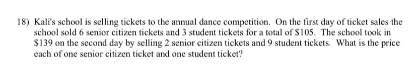 18) Kali's school is selling tickets to the annual dance competition. On the first day of ticket sales the
school sold 6 senior citizen tickets and 3 student tickets for a total of $105. The school took in
$139 on the second day by selling 2 senior citizen tickets and 9 student tickets. What is the price
each of one senior citizen ticket and one student ticket?
