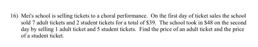 16) Mei's school is selling tickets to a choral performance. On the first day of ticket sales the school
sold 7 adult tickets and 2 student tickets for a total of $39. The school took in $48 on the second
day by selling 1 adult ticket and 5 student tickets. Find the price of an adult ticket and the price
of a student ticket.
