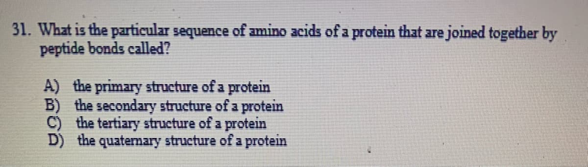 31. What is the particular sequence of amino acids of a protein that are joined together by
peptide bonds called?
A) the primary structure of a protein
B) the secondary structure of a protein
C) the tertiary structure of a protein
D) the quatemary structure of a protein
