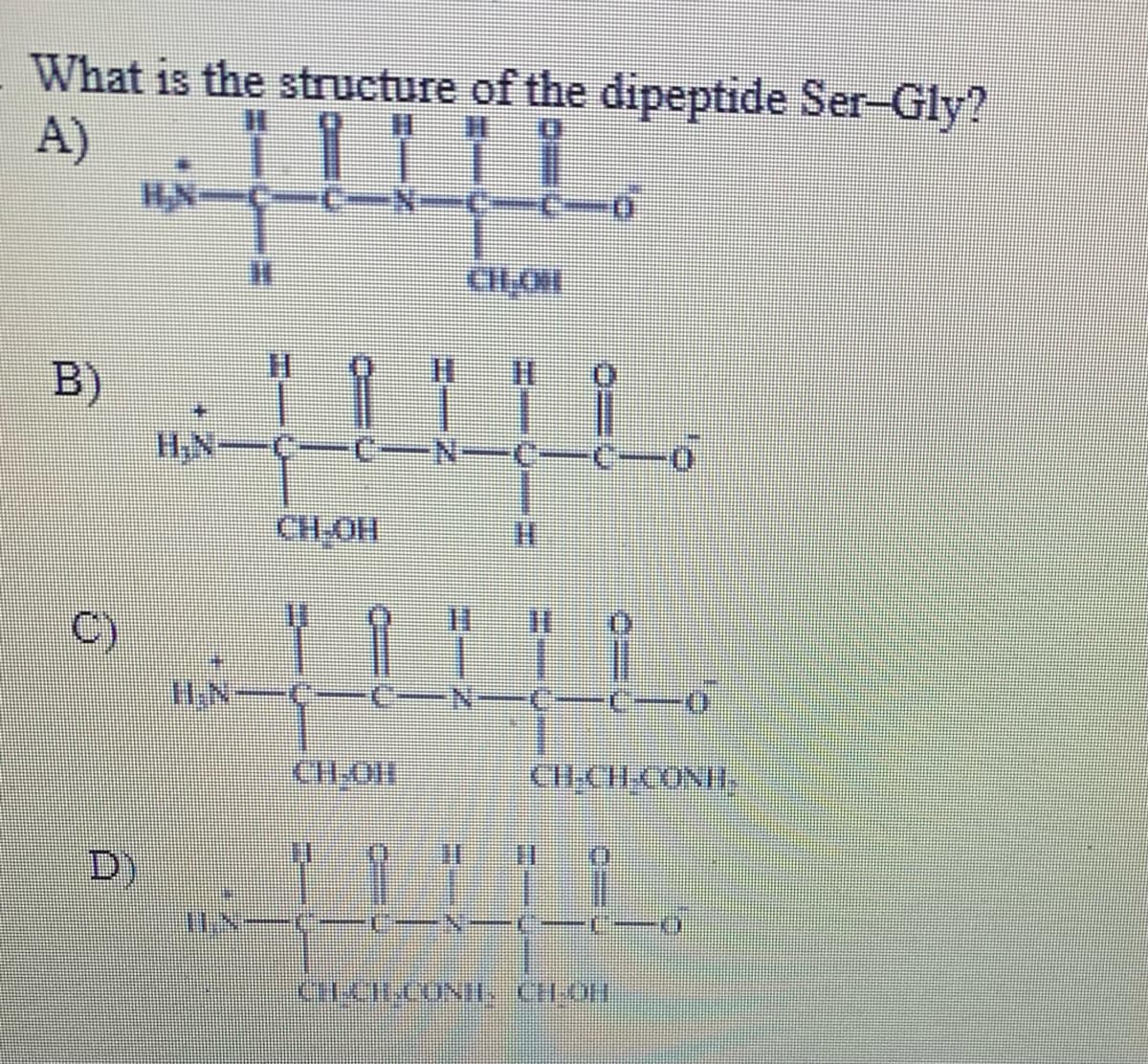 What is the structure of the dipeptide Ser-Gly?
A)
HN
B)
H,N-Ç-
-N-C
CH-OH
C)
I.N
N-C
CH-OH
CIICH CONH,
D)

