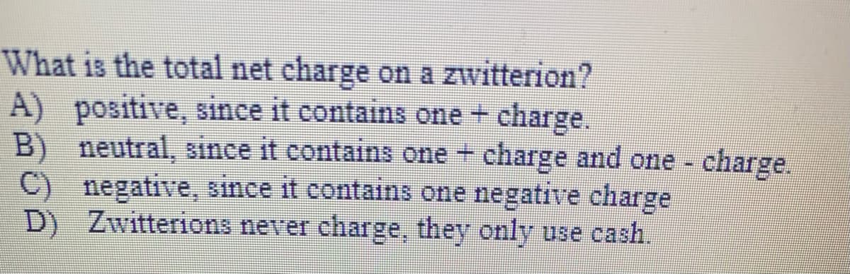 What is the total net charge on a zwitterion?
A) positive, since it contains one + charge.
B) neutral, since it contains one + charge and one charge.
C) negative, since it contains one negative charge
D) Zwitterions never charge, they only use cash.
