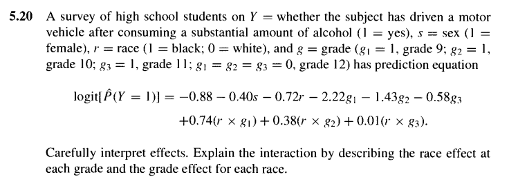 5.20 A survey of high school students on Y = whether the subject has driven a motor
vehicle after consuming a substantial amount of alcohol (1 = yes), s = sex (1 =
female), r = race (1 = black; 0 = white), and g = grade (g1 = 1, grade 9; g2 = 1,
grade 10; g3 = 1, grade 11; g1 =
82 = 83 = 0, grade 12) has prediction equation
logit[ P(Y = 1)] = -0.88 – 0.40s – 0.72r – 2.22g¡ – 1.43g2 – 0.58g3
%3D
+0.74(r x g1) + 0.38(r × g2) +0.01(r x g3).
Carefully interpret effects. Explain the interaction by describing the race effect at
each grade and the grade effect for each race.
