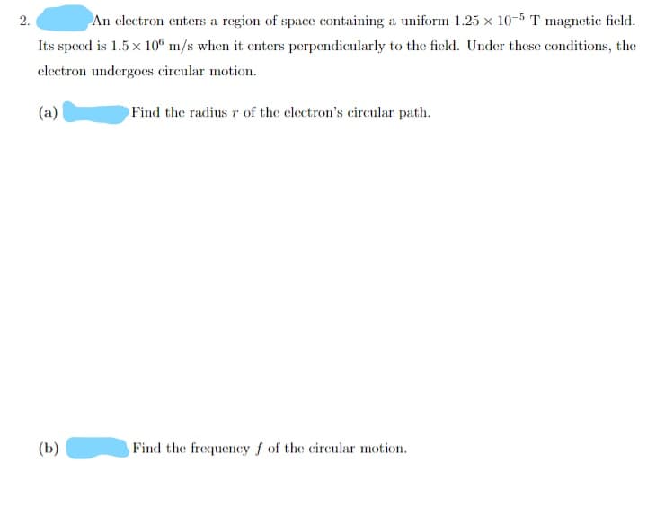 An clectron enters a region of space containing a uniform 1.25 x 10-5 T magnetic field.
Its speed is 1.5 x 10° m/s when it enters perpendicularly to the ficld. Under these conditions, the
clectron undergoes circular motion.
(a)
Find the radius r of the electron's circular path.
(b)
Find the frequency f of the circular motion.
2.
