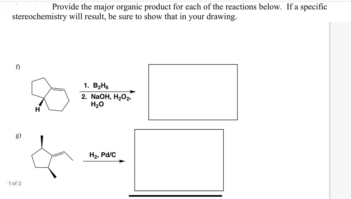 Provide the major organic product for each of the reactions below. If a specific
stereochemistry will result, be sure to show that in your drawing.
f)
1 of 2
H
1. B₂H6
2. NaOH, H₂O2,
H₂O
H₂, Pd/C