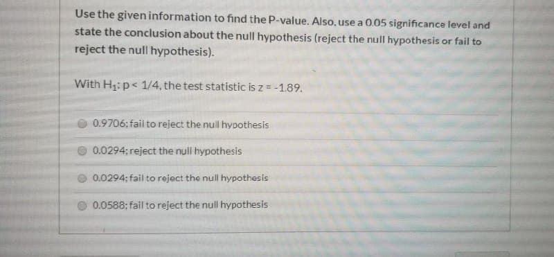 Use the given information to find the P-value. Also, use a 0.05 significance level and
state the conclusion about the null hypothesis (reject the null hypothesis or fail to
reject the null hypothesis).
With H:p< 1/4, the test statistic is z = -1.89.
O 0.9706; fail to reject the nuil hypothesis
0.0294; reject the null hypothesis
O 0.0294; fail to reject the null hypothesis
O 0.0588; fail to reject the null hypothesis
