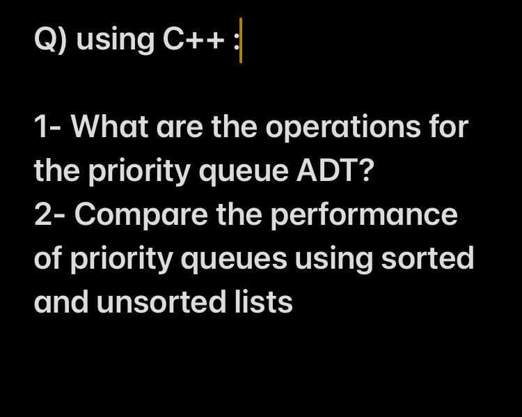 Q) using C++ :
1- What are the operations for
the priority queue ADT?
2- Compare the performance
of priority queues using sorted
and unsorted lists
