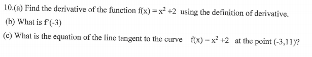 10.(a) Find the derivative of the function f(x) = x² +2 using the definition of derivative.
(b) What is f'(-3)
(c) What is the equation of the line tangent to the curve f(x) = x² +2 at the point (-3,11)?
