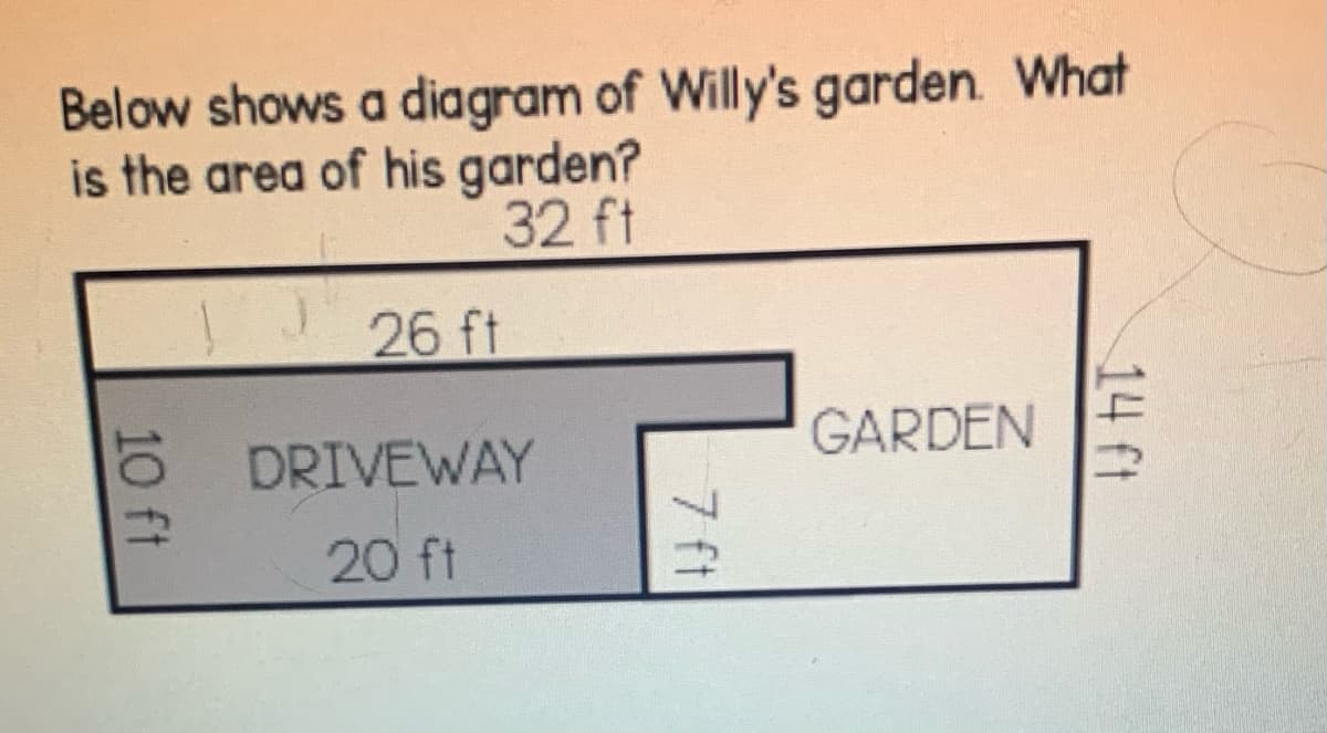 Below shows a diagram of Willy's garden. What
is the area of his garden?
32 ft
26 ft
GARDEN
DRIVEWAY
20 ft
14 ft
7 ft
10 ft
