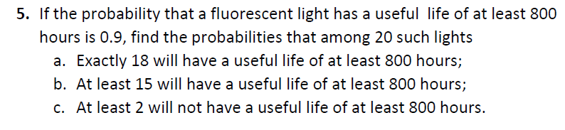 5. If the probability that a fluorescent light has a useful life of at least 800
hours is 0.9, find the probabilities that among 20 such lights
a. Exactly 18 will have a useful life of at least 800 hours;
b. At least 15 will have a useful life of at least 800 hours;
c. At least 2 will not have a useful life of at least 800 hours.
