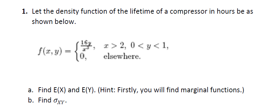 1. Let the density function of the lifetime of a compressor in hours be as
shown below.
S, r> 2, 0 < y < 1,
10,
f(x, y) =
elsewhere.
a. Find E(X) and E(Y). (Hint: Firstly, you will find marginal functions.)
b. Find Oxy·
