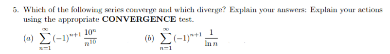 5. Which of the following series converge and which diverge? Explain your answers: Explain your actions
using the appropriate CONVERGENCE test.
(a) £(-1)"+1 10"
n10
(b) E(-1)"+1
1
In n
n=1
n=1

