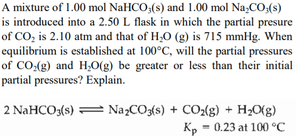 A mixture of 1.00 mol NaHCO3(s) and 1.00 mol Na,CO3(s)
is introduced into a 2.50 L flask in which the partial presure
of CO2 is 2.10 atm and that of H2O (g) is 715 mmHg. When
equilibrium is established at 100°C, will the partial pressures
of CO2(g) and H20(g) be greater or less than their initial
partial pressures? Explain.
2 NaHCO3(s) = Na2CO3{s) + CO2(g) + H2O(g)
Кр
= 0.23 at 100 °C
