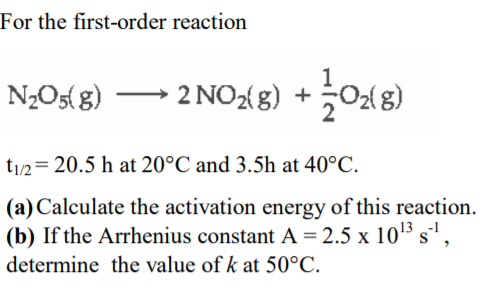 For the first-order reaction
N2O5( g) →
2 NOX8) + 0x8)
t/2= 20.5 h at 20°C and 3.5h at 40°C.
(a) Calculate the activation energy of this reaction.
(b) If the Arrhenius constant A= 2.5 x 10'3 s',
determine the value of k at 50°C.

