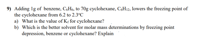 9) Adding 1g of benzene, C,H6, to 70g cyclohexane, CçH12, lowers the freezing point of
the cyclohexane from 6.2 to 2.3°C
a) What is the value of Kf for cyclohexane?
b) Which is the better solvent for molar mass determinations by freezing point
depression, benzene or cyclohexane? Explain
