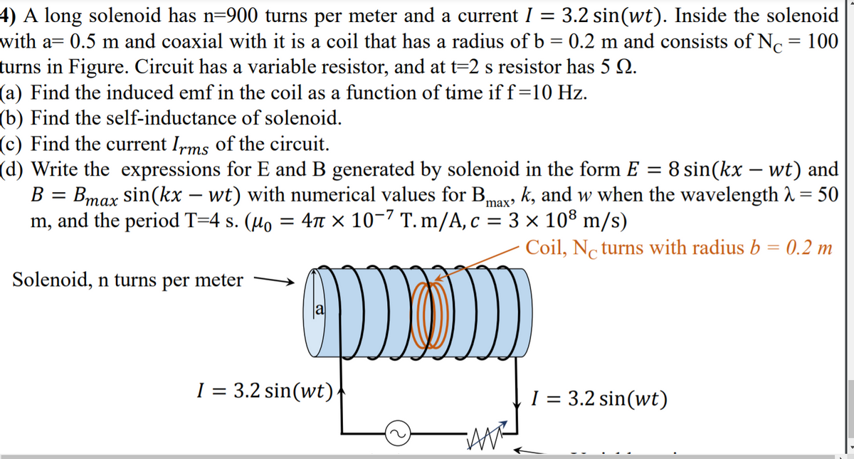 4) A long solenoid has n=900 turns per meter and a current I = 3.2 sin(wt). Inside the solenoid
with a= 0.5 m and coaxial with it is a coil that has a radius of b = 0.2 m and consists of N, = 100
turns in Figure. Circuit has a variable resistor, and at t=2 s resistor has 5 2.
(a) Find the induced emf in the coil as a function of time iff=10 Hz.
(b) Find the self-inductance of solenoid.
(c) Find the current Irms of the circuit.
(d) Write the expressions for E and B generated by solenoid in the form E = 8 sin(kx – wt) and
S
В
Bmax sin(kx – wt) with numerical values for Bmax, k, and w when the wavelength 1 = 50
-
m, and the period T=4 s. (µo = 47T × 10-7 T. m/A, c = 3 × 10® m/s)
Coil, No turns with radius b = 0.2 m
Solenoid, n turns per meter
I = 3.2 sin(wt).
I = 3.2 sin(wt)
