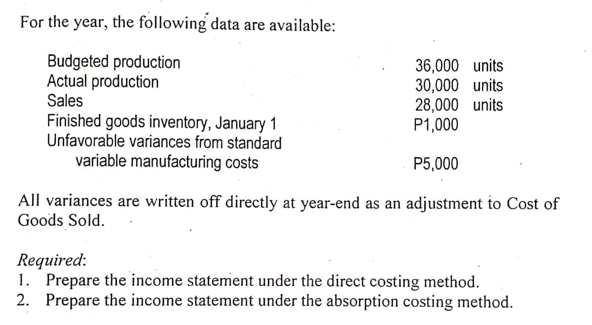 For the year, the following data are available:
Budgeted production
Actual production
36,000 units
30,000 units
28,000 units
P1,000
Sales
Finished goods inventory, January 1
Unfavorable variances from standard
variable manufacturing costs
P5,000
All variances are written off directly at year-end as an adjustment to Cost of
Goods Sold.
Required:
1. Prepare the income statement under the direct costing method.
2. Prepare the income statement under the absorption costing method.

