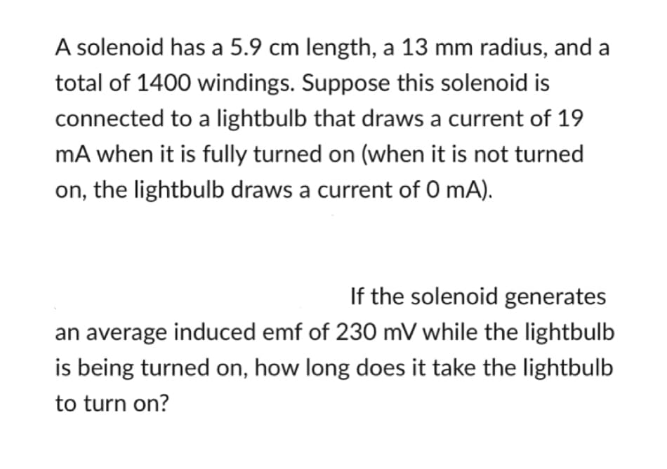 A solenoid has a 5.9 cm length, a 13 mm radius, and a
total of 1400 windings. Suppose this solenoid is
connected to a lightbulb that draws a current of 19
mA when it is fully turned on (when it is not turned
on, the lightbulb draws a current of 0 mA).
If the solenoid generates
an average induced emf of 230 mV while the lightbulb
is being turned on, how long does it take the lightbulb
to turn on?
