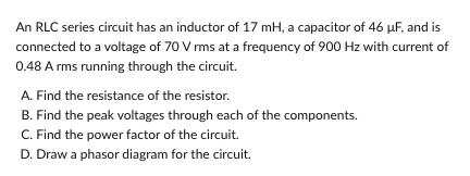 An RLC series circuit has an inductor of 17 mH, a capacitor of 46 µF, and is
connected to a voltage of 70 V rms at a frequency of 900 Hz with current of
0.48 A rms running through the circuit.
A. Find the resistance of the resistor.
B. Find the peak voltages through each of the components.
C. Find the power factor of the circuit.
D. Draw a phasor diagram for the circuit.
