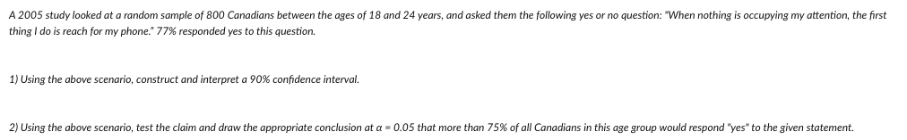 A 2005 study looked at a random sample of 800 Canadians between the ages of 18 and 24 years, and asked them the following yes or no question: "When nothing is occupying my attention, the first
thing I do is reach for my phone." 77% responded yes to this question.
1) Using the above scenario, construct and interpret a 90% confidence interval.
2) Using the above scenario, test the claim and draw the appropriate conclusion at a = 0.05 that more than 75% of all Canadians in this age group would respond "yes" to the given statement.
