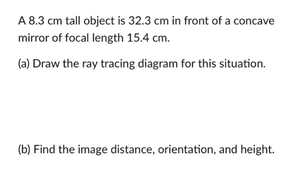 A 8.3 cm tall object is 32.3 cm in front of a concave
mirror of focal length 15.4 cm.
(a) Draw the ray tracing diagram for this situation.
(b) Find the image distance, orientation, and height.
