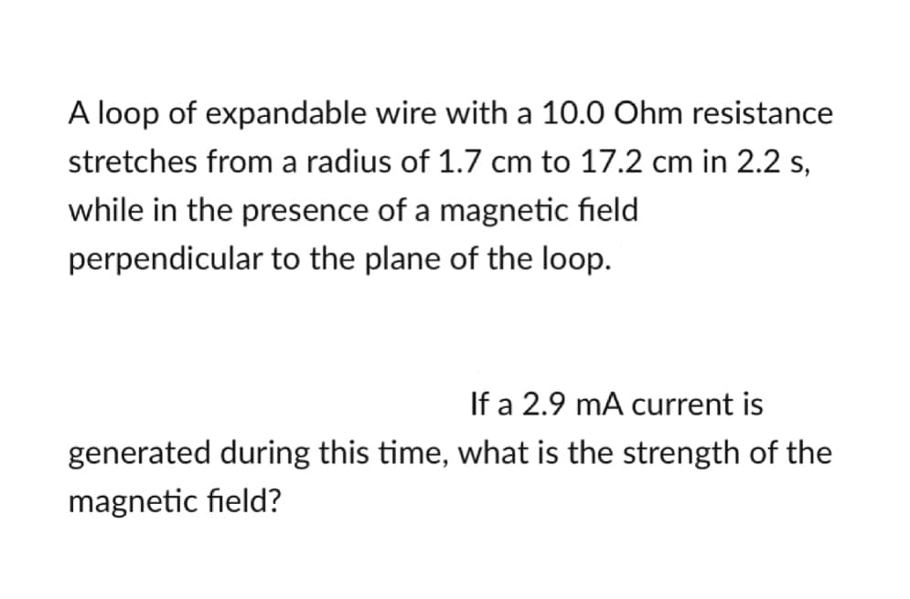 A loop of expandable wire with a 10.0 Ohm resistance
stretches from a radius of 1.7 cm to 17.2 cm in 2.2 s,
while in the presence of a magnetic field
perpendicular to the plane of the loop.
If a 2.9 mA current is
generated during this time, what is the strength of the
magnetic field?

