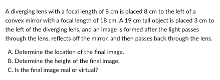 A diverging lens with a focal length of 8 cm is placed 8 cm to the left of a
convex mirror with a focal length of 18 cm. A 19 cm tall object is placed 3 cm to
the left of the diverging lens, and an image is formed after the light passes
through the lens, reflects off the mirror, and then passes back through the lens.
A. Determine the location of the final image.
B. Determine the height of the final image.
C. Is the final image real or virtual?

