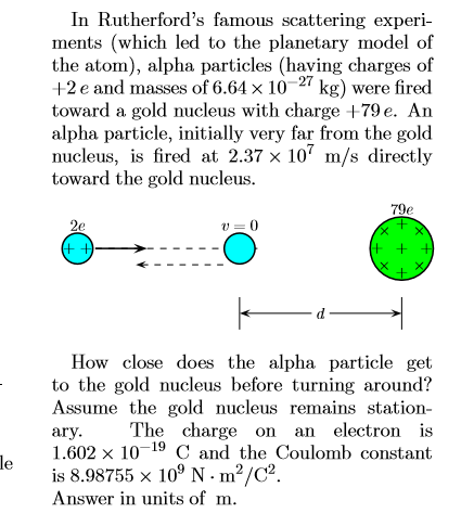In Rutherford's famous scattering experi-
ments (which led to the planetary model of
the atom), alpha particles (having charges of
+2 e and masses of 6.64 x 10
toward a gold nucleus with charge +79 e. An
alpha particle, initially very far from the gold
nucleus, is fired at 2.37 x 10 m/s directly
toward the gold nucleus.
27
kg)
were fired
79e
2e
+ +
How close does the alpha particle get
to the gold nucleus before turning around?
Assume the gold nucleus remains station-
The charge on
an electron is
ary
1.602 x 1019 C and the Coulomb constant
le
is 8.98755 x 109 N- m2/C2
Answer in units of m
