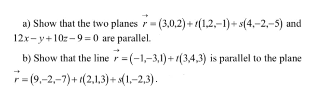 a) Show that the two planes r = (3,0,2)+t(1,2,–1)+ s(4,–2,–5) and
12x- y+10z–9= 0 are parallel.
b) Show that the line r=(-1,–3,1)+1(3,4,3) is parallel to the plane
r = (9,-2,–7)+1(2,1,3) + s(1,–2,3).
