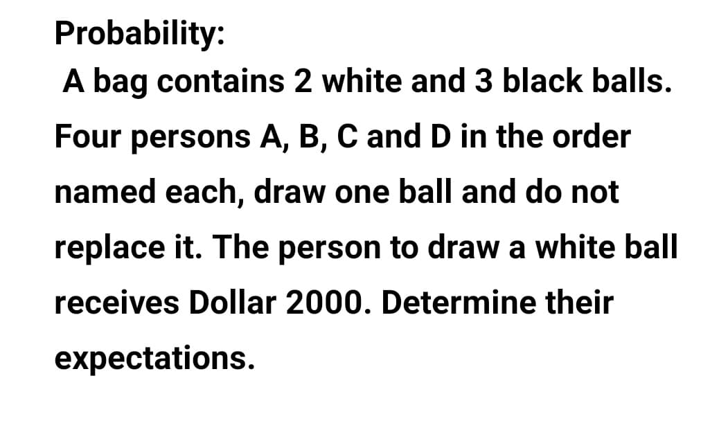 Probability:
A bag contains 2 white and 3 black balls.
Four persons A, B, C and D in the order
named each, draw one ball and do not
replace it. The person to draw a white ball
receives Dollar 2000. Determine their
expectations.
