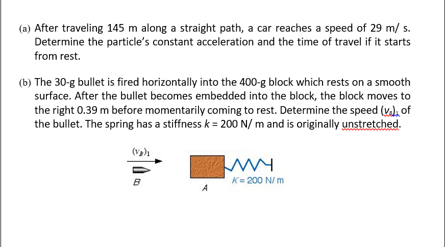 (a) After traveling 145 m along a straight path, a car reaches a speed of 29 m/ s.
Determine the particle's constant acceleration and the time of travel if it starts
from rest.
(b) The 30-g bullet is fired horizontally into the 400-g block which rests on a smooth
surface. After the bullet becomes embedded into the block, the block moves to
the right 0.39 m before momentarily coming to rest. Determine the speed (v), of
the bullet. The spring has a stiffness k = 200 N/ m and is originally unstretched.
(V3)1
B
K= 200 N/ m
A
