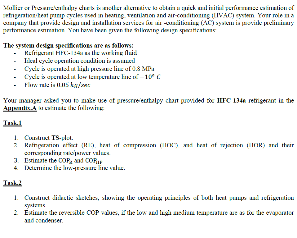 Mollier or Pressure/enthalpy charts is another alternative to obtain a quick and initial performance estimation of
refrigeration/heat pump cycles used in heating, ventilation and air-conditioning (HVAC) system. Your role in a
company that provide design and installation services for air -conditioning (AC) system is provide preliminary
performance estimation. You have been given the following design specifications:
The system design specifications are as follows:
Refrigerant HFC-134a as the working fluid
Ideal cycle operation condition is assumed
Cycle is operated at high pressure line of 0.8 MPa
Cycle is operated at low temperature line of – 10° C
- Flow rate is 0.05 kg/sec
Your manager asked you to make use of pressure/enthalpy chart provided for HFC-134a refrigerant in the
Appendix.A to estimate the following:
Task.1
1. Construct TS-plot.
2. Refrigeration effect (RE), heat of compression (HOC), and heat of rejection (HOR) and their
corresponding rate/power values.
3. Estimate the COPR and COPHP
4. Determine the low-pressure line value.
Task.2
1. Construct didactic sketches, showing the operating principles of both heat pumps and refrigeration
systems
2. Estimate the reversible COP values, if the low and high medium temperature are as for the evaporator
and condenser.
