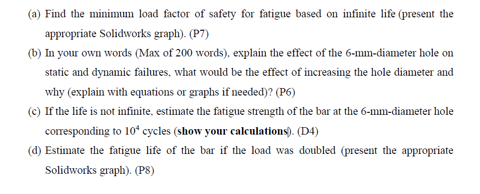 (a) Find the minimum load factor of safety for fatigue based on infinite life (present the
appropriate Solidworks graph). (P7)
(b) In your own words (Max of 200 words), explain the effect of the 6-mm-diameter hole on
static and dynamic failures, what would be the effect of increasing the hole diameter and
why (explain with equations or graphs if needed)? (P6)
(c) If the life is not infinite, estimate the fatigue strength of the bar at the 6-mm-diameter hole
corresponding to 104 cycles (show your calculations). (D4)
(d) Estimate the fatigue life of the bar if the load was doubled (present the appropriate
Solidworks graph). (P8)
