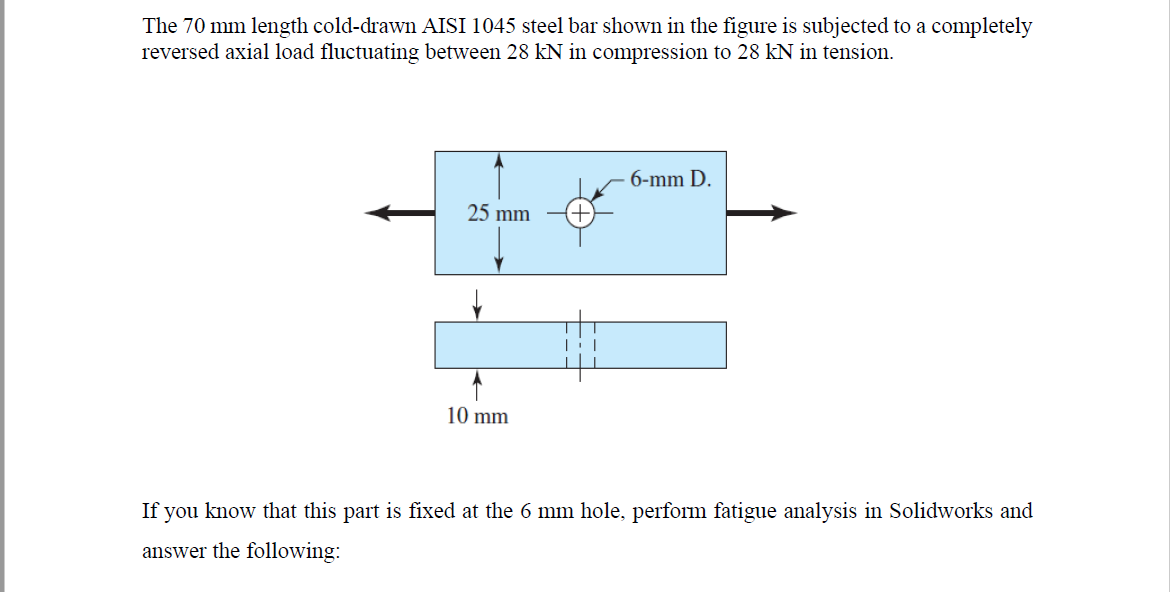 The 70 mm length cold-drawn AISI 1045 steel bar shown in the figure is subjected to a completely
reversed axial load fluctuating between 28 kN in compression to 28 kN in tension.
6-mm D.
25 mm
10 mm
If you know that this part is fixed at the 6 mm hole, perform fatigue analysis in Solidworks and
answer the following:
