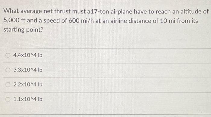 What average net thrust must a17-ton airplane have to reach an altitude of
5,000 ft and a speed of 600 mi/h at an airline distance of 10 mi from its
starting point?
4.4x10^4 lb
O 3.3x10^4 lb
2.2x10^4 lb
1.1x10^4 lb
