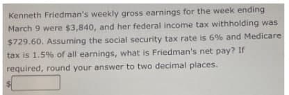 Kenneth Friedman's weekly gross earnings for the week ending
March 9 were $3,840, and her federal income tax withholding was
$729.60. Assuming the social security tax rate is 6% and Medicare
tax is 1.5% of all earnings, what is Friedman's net pay? If
required, round your answer to two decimal places.
