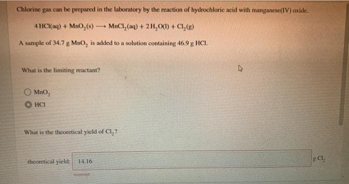 Chlorine
gas can
be prepared in the laboratory by the reaction of hydrochloric acid with manganese(IV) oxide.
4 HCI(aq) + MnO,(s)-
MnCl, (aq) + 2 H,0(1) + Cl, (g)
A sample of 34.7 g MnO, is added to a solution containing 46.9 g HCI.
What is the limiting reactant?
O MnO,
What is the theoretical yield of Cl, ?
theoretical yield:
14.16
Incomect
