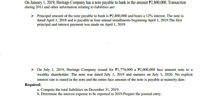 On January 1, 2019, Heritage Company has a note payable to bank in the amount P2,800,000. Transaction
during 2011 and other information relating to liabilities are:
> Principal amount of the note payable to bank is P2,800,000 and bears a 12% interest. The note is
dated April 1, 2018 and is payable in four annual installments beginning April 1, 2019.The first
principal and interest payment was made on April 1, 2019.
> On July 1, 2019, Heritage Company issued for P1,774,000 a P2,000,000 face amount note to a
wealthy shareholder. The note was dated July 1, 2019 and matures on July 1, 2020. No explicit
interest rate is stated in the note and the entire face amount of the note is payable at maturity date.
Required:
a. Compute the total liabilities on December 31, 2019.
b. Determine the interest expense to be reported in 2019.Prepare the journal entry.
