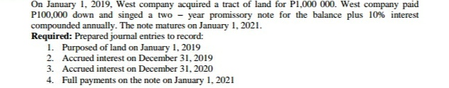 On January 1, 2019, West company acquired a tract of land for Pl,000 000. West company paid
P100,000 down and singed a two - year promissory note for the balance plus 10% interest
compounded annually. The note matures on January 1, 2021.
Required: Prepared journal entries to record:
1. Purposed of land on January 1, 2019
2. Accrued interest on December 31, 2019
3. Accrued interest on December 31, 2020
4. Full payments on the note on January 1, 2021
