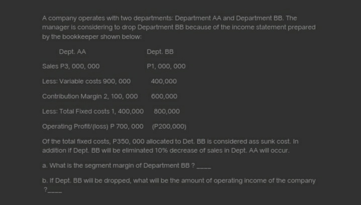 A company operates with two departments: Department AA and Department BB. The
manager is considering to drop Department BB because of the income statement prepared
by the bookkeeper shown below:
Dept. AA
Dept. BB
Sales P3, 000, 000
P1, 000, 000
Less: Variable costs 900, 000
400,000
Contribution Margin 2, 100, 000
600,000
Less: Total Fixed costs 1, 400,000
800,000
Operating Profit/(loss) P 700, 000
(P200,000)
Of the total fixed costs, P350, 000 allocated to Det. BB is considered ass sunk cost. In
addition if Dept. BB will be eliminated 10% decrease of sales in Dept. AA will occur.
a. What is the segment margin of Department BB ?
--m
b. If Dept. BB will be dropped, what will be the amount of operating income of the company
