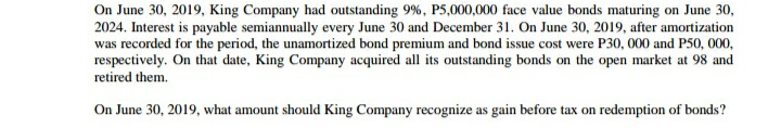 On June 30, 2019, King Company had outstanding 9%, P5,000,000 face value bonds maturing on June 30,
2024. Interest is payable semiannually every June 30 and December 31. On June 30, 2019, after amortization
was recorded for the period, the unamortized bond premium and bond issue cost were P30, 000 and P50, 000,
respectively. On that date, King Company acquired all its outstanding bonds on the open market at 98 and
retired them.
On June 30, 2019, what amount should King Company recognize as gain before tax on redemption of bonds?
