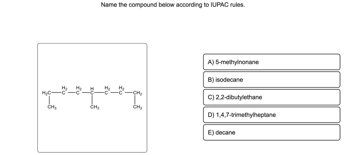 H₂C
CH3
H₂
C
Name the compound below according to IUPAC rules.
H
H₂ H₂
pre
CH3
H₂
C ·C· -C
C CH₂
CH3
A) 5-methylnonane
B) isodecane
C) 2,2-dibutylethane
D) 1,4,7-trimethylheptane
E) decane
